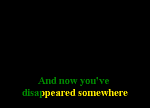 And now you've
disappeared somewhere