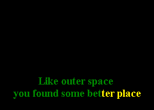 Like outer space
you f01md some better place