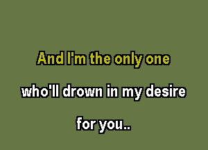 And I'm the only one

who'll drown in my desire

for you..