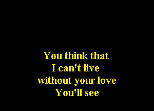 You think that

I can't live
without your love
You'll see