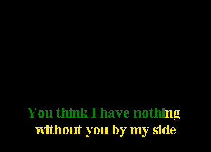 You think I have nothing
without you by my side