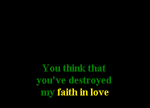 You think that
you've destroyed
my faith in love