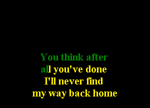 You think after
all you've done
I'll never find
my way back home