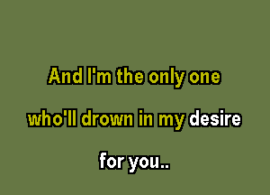 And I'm the only one

who'll drown in my desire

for you..