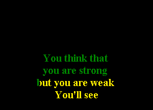 You think that
you are strong
but you are weak
You'll see