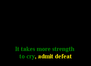It takes more strength
to cry, admit defeat