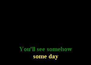 You'll see somehow
some day