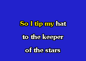 So I tip my hat

to the keeper

of the stars