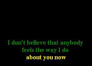 I don't believe that anybody
feels the way I (10
about you now