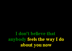 I don't believe that
anybody feels the way I do
about you now