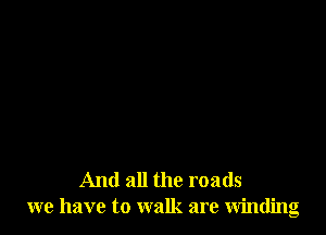 And all the roads
we have to walk are winding