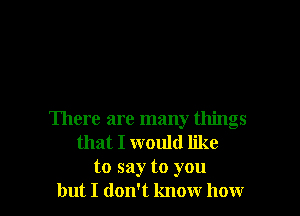 There are many things
that I would like
to say to you
but I don't know how