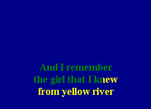 And I remember
the girl that I knew
from yellow river