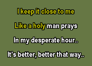 I keep it close to me
Like a holy man prays

In my desperate hour..

It's better, better that way..