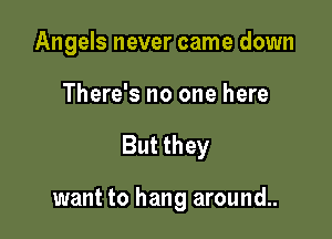 Angels never came down
There's no one here

But they

want to hang around..