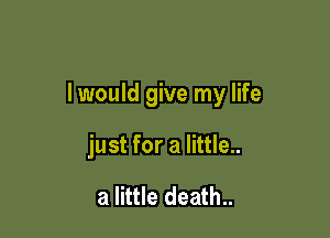 I would give my life

just for a little..

3 little death..