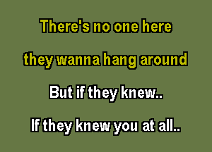 There's no one here
they wanna hang around

But if they knew

If they knew you at all..