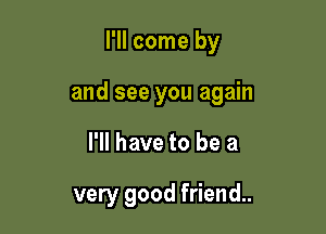 I'll come by

and see you again

I'll have to be a

very good friend.