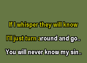 If I whisper they will know

I'll just turn around and go..

You will never know my sin..