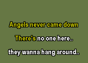 Angels never came down

There's no one here..

they wanna hang around..
