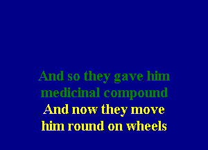 And so they gave him
medicinal compound
And now they move

him round on wheels I