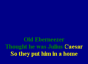 Old Ebemeezer
Thought he was Julius Caesar
So they put him in a home