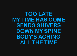 TOO LATE
MY TIME HAS COME
SENDS SHIVERS
DOWN MY SPINE
BODY'S ACHING
ALL THETIME

g
