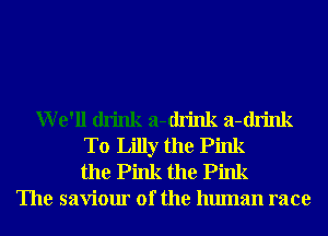 We'll drink a-drink a-drink
T0 Lilly the Pink
the Pink the Pink
The saviour of the human race