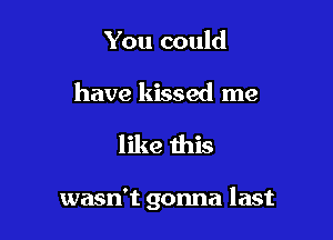 You could

have kissed me

like this

wasn't gonna last