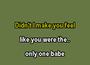 Didn't I make you feel

like you were the..

only one babe