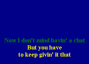 Now I don't mind havin' a chat
But you have
to keep givin' it that