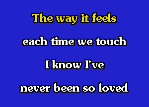 The way it feels

each iime we touch
I lmow I've

never been so loved