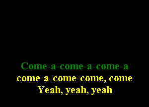 Come-a-come-a-come-a

come-a-come-come, come
Yeah, yeah, yeah