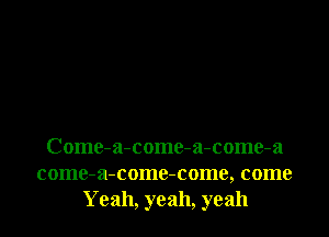 Come-a-come-a-come-a

come-a-come-come, come
Yeah, yeah, yeah