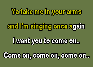 Ya take me in your arms

and I'm singing once again

lwant you to come on..

Come on, come on, come on..