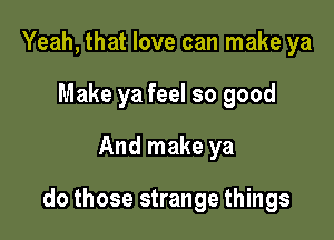 Yeah, that love can make ya
Make ya feel so good
And make ya

do those strange things