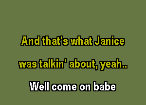 And that's what Janice

was talkin' about, yeah..

Well come on babe