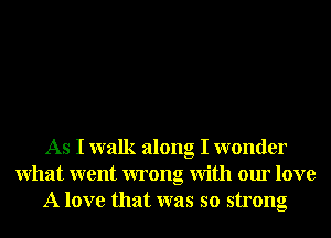 As I walk along I wonder
What went wrong With our love
A love that was so strong