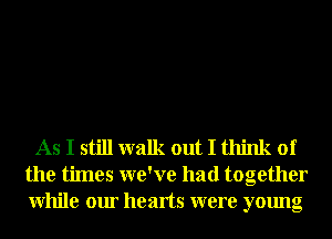 As I still walk out I think of
the times we've had together
While our hearts were young