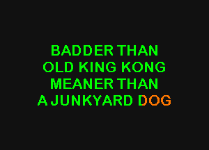 BADDER THAN
OLD KING KONG

MEANER THAN
A JUNKYARD DOG