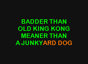 BADDER THAN
OLD KING KONG

MEANER THAN
A JUNKYARD DOG