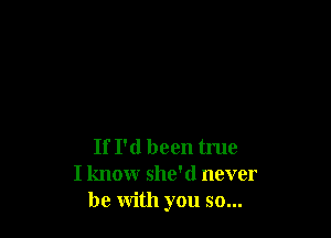 If I'd been true
I knowr she'd never
be with you so...