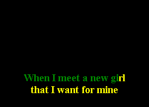 When I meet a new girl
that I want for mine