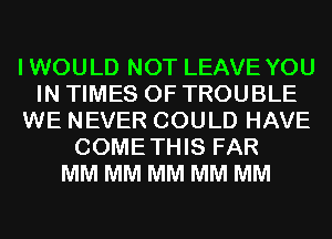 IWOULD NOT LEAVE YOU
IN TIMES OF TROUBLE
WE NEVER COULD HAVE
COMETHIS FAR
MM MM MM MM MM
