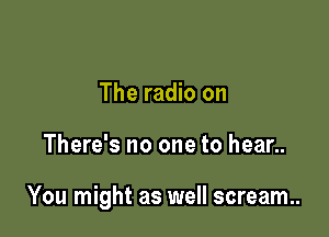 The radio on

There's no one to hear..

You might as well scream.