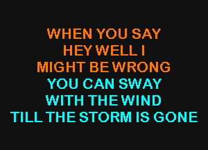 WHEN YOU SAY
HEYWELLI
MIGHT BEWRONG
YOU CAN SWAY
WITH THEWIND
TILL THE STORM IS GONE