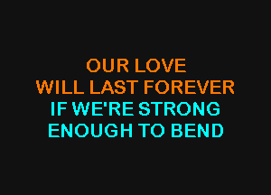 OUR LOVE
WILL LAST FOREVER
IF WE'RE STRONG
ENOUGH TO BEND