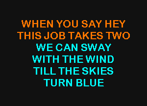 WHEN YOU SAY HEY
THIS JOB TAKES TWO
WE CAN SWAY
WITH THEWIND
TILL THESKIES
TURN BLUE