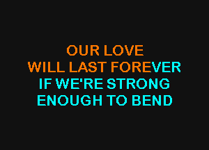 OUR LOVE
WILL LAST FOREVER
IF WE'RE STRONG
ENOUGH TO BEND