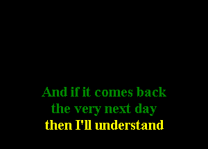 And if it comes back
the very next day
then I'll understand